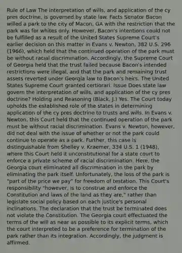 Rule of Law The interpretation of wills, and application of the cy pres doctrine, is governed by state law. Facts Senator Bacon willed a park to the city of Macon, GA with the restriction that the park was for whites only. However, Bacon's intentions could not be fulfilled as a result of the United States Supreme Court's earlier decision on this matter in Evans v. Newton, 382 U.S. 296 (1966), which held that the continued operation of the park must be without racial discrimination. Accordingly, the Supreme Court of Georgia held that the trust failed because Bacon's intended restrictions were illegal, and that the park and remaining trust assets reverted under Georgia law to Bacon's heirs. The United States Supreme Court granted certiorari. Issue Does state law govern the interpretation of wills, and application of the cy pres doctrine? Holding and Reasoning (Black, J.) Yes. The Court today upholds the established role of the states in determining application of the cy pres doctrine to trusts and wills. In Evans v. Newton, this Court held that the continued operation of the park must be without racial discrimination. Evans v. Newton, however, did not deal with the issue of whether or not the park could continue to operate as a park. Further, this case is distinguishable from Shelley v. Kraemer, 334 U.S. 1 (1948), where this Court held it unconstitutional for a state court to enforce a private scheme of racial discrimination. Here, the Georgia court eliminated all discrimination in the park by eliminating the park itself. Unfortunately, the loss of the park is "part of the price we pay" for freedom of testation. This Court's responsibility "however, is to construe and enforce the Constitution and laws of the land as they are," rather than legislate social policy based on each justice's personal inclinations. The declaration that the trust be terminated does not violate the Constitution. The Georgia court effectuated the terms of the will as near as possible to its explicit terms, which the court interpreted to be a preference for termination of the park rather than its integration. Accordingly, the judgment is affirmed.