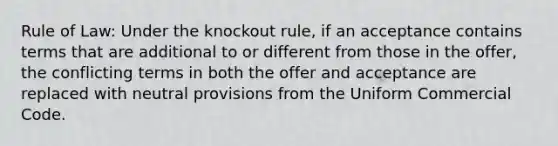 Rule of Law: Under the knockout rule, if an acceptance contains terms that are additional to or different from those in the offer, the conflicting terms in both the offer and acceptance are replaced with neutral provisions from the Uniform Commercial Code.