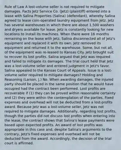 Rule of Law A lost-volume seller is not required to mitigate damages. Facts Jetz Service Co. (Jetz) (plaintiff) entered into a lease with Salina Properties (Salina) (defendant), whereby Salina agreed to lease coin-operated laundry equipment from Jetz. Jetz has several warehouses in which there are about 1,500 washers and dryers available for lease. Jetz is constantly looking for new locations to install its machines. When there were 16 months remaining on the lease with Jetz, Salina disconnected all of Jetz's equipment and replaced it with its own. Jetz removed its equipment and returned it to the warehouse. Some, but not all, of the equipment was re-leased to Kansas City. Jetz brought suit to recover its lost profits. Salina argued that Jetz was required and failed to mitigate its damages. The trial court held that Jetz was a lost-volume seller and entered judgment in Jetz's favor. Salina appealed to the Kansas Court of Appeals. Issue Is a lost-volume seller required to mitigate damages? Holding and Reasoning (Larson, J.) No. When awarding damages, the injured party should be placed in the same position that he would have occupied had the contract been performed. Lost profits are recoverable if (1) they can be proved within reasonable certainty and (2) they were within the contemplation of the parties. Fixed expenses and overhead will not be deducted from a lost-profits award. Because Jetz was a lost-volume seller, Jetz was not required to mitigate damages. Additionally, regarding lost profits, though the parties did not discuss lost profits when entering into the lease, the contract shows that Salina's lease payments were based upon expected profits. An award of lost profits was appropriate in this case and, despite Salina's arguments to the contrary, Jetz's fixed expenses and overhead will not be deducted from the award. Accordingly, the decision of the trial court is affirmed.