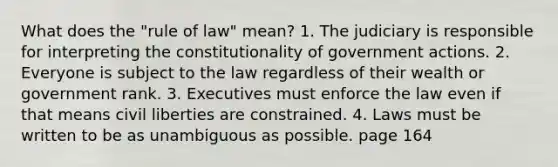 What does the "rule of law" mean? 1. The judiciary is responsible for interpreting the constitutionality of government actions. 2. Everyone is subject to the law regardless of their wealth or government rank. 3. Executives must enforce the law even if that means civil liberties are constrained. 4. Laws must be written to be as unambiguous as possible. page 164