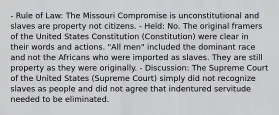 - Rule of Law: The Missouri Compromise is unconstitutional and slaves are property not citizens. - Held: No. The original framers of the United States Constitution (Constitution) were clear in their words and actions. "All men" included the dominant race and not the Africans who were imported as slaves. They are still property as they were originally. - Discussion: The Supreme Court of the United States (Supreme Court) simply did not recognize slaves as people and did not agree that indentured servitude needed to be eliminated.