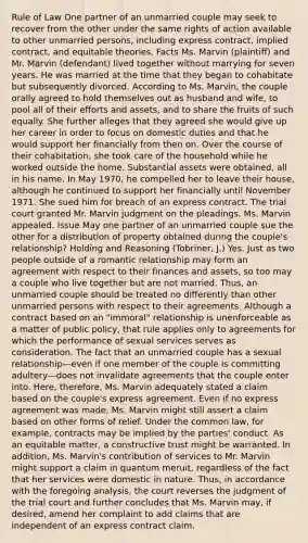 Rule of Law One partner of an unmarried couple may seek to recover from the other under the same rights of action available to other unmarried persons, including express contract, implied contract, and equitable theories. Facts Ms. Marvin (plaintiff) and Mr. Marvin (defendant) lived together without marrying for seven years. He was married at the time that they began to cohabitate but subsequently divorced. According to Ms. Marvin, the couple orally agreed to hold themselves out as husband and wife, to pool all of their efforts and assets, and to share the fruits of such equally. She further alleges that they agreed she would give up her career in order to focus on domestic duties and that he would support her financially from then on. Over the course of their cohabitation, she took care of the household while he worked outside the home. Substantial assets were obtained, all in his name. In May 1970, he compelled her to leave their house, although he continued to support her financially until November 1971. She sued him for breach of an express contract. The trial court granted Mr. Marvin judgment on the pleadings. Ms. Marvin appealed. Issue May one partner of an unmarried couple sue the other for a distribution of property obtained during the couple's relationship? Holding and Reasoning (Tobriner, J.) Yes. Just as two people outside of a romantic relationship may form an agreement with respect to their finances and assets, so too may a couple who live together but are not married. Thus, an unmarried couple should be treated no differently than other unmarried persons with respect to their agreements. Although a contract based on an "immoral" relationship is unenforceable as a matter of public policy, that rule applies only to agreements for which the performance of sexual services serves as consideration. The fact that an unmarried couple has a sexual relationship—even if one member of the couple is committing adultery—does not invalidate agreements that the couple enter into. Here, therefore, Ms. Marvin adequately stated a claim based on the couple's express agreement. Even if no express agreement was made, Ms. Marvin might still assert a claim based on other forms of relief. Under the common law, for example, contracts may be implied by the parties' conduct. As an equitable matter, a constructive trust might be warranted. In addition, Ms. Marvin's contribution of services to Mr. Marvin might support a claim in quantum meruit, regardless of the fact that her services were domestic in nature. Thus, in accordance with the foregoing analysis, the court reverses the judgment of the trial court and further concludes that Ms. Marvin may, if desired, amend her complaint to add claims that are independent of an express contract claim.