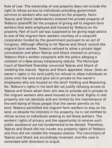 Rule of Law- The ownership of real property does not include the right to refuse access to individuals providing government services to workers who are housed on the property. Facts- Tejeras and Shack (defendants) entered the private property of Tedesco (plaintiff) for the purpose of giving aid to migrant farm workers that were employed and housed by Tedesco on his property. Part of such aid was supposed to be giving legal advice to one of the migrant farm workers courtesy of a nonprofit corporation funded by the government pursuant to an act of Congress. Although offering to let Tejeras and Shack consult the migrant farm worker, Tedesco refused to allow a private legal consultation and when Tejeras and Shack insisted on privacy, Tedesco filed a written complaint with the police alleging a violation of a New Jersey trespassing statute. The Municipal Court of Deerfield Township convicted Tejeras and Shack of violating the statute. Tejeras and Shack appealed. Issue- Does an owner's rights in his land justify his refusal to allow individuals to come onto the land and give aid in private to the owner's employees who are housed on the land? Holding and Reasoning- No. Tedesco's rights in his land did not justify refusing access to Tejeras and Shack when their aim was to provide aid in private to the migrant workers who were housed on the land. Rights in real property are not absolute and are limited by the maintenance of the well-being of those people that the owner permits on his land. Tedesco permitted the migrant farm workers to stay on his land, so despite his interests in his property, he is not entitled to refuse access to individuals seeking to aid those workers. The workers' rights of privacy and the opportunity to receive such public assistance are too fundamental to be denied. Therefore, Tejeras and Shack did not invade any property rights of Tedesco and thus did not violate the trespass statute. The convictions of Tejeras and Shack are accordingly reversed, and the case is remanded with directions to acquit.