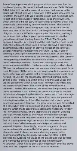 Rule of Law A person claiming a prescriptive easement has the burden of proving his use of the land was adverse. Facts Michael O'Dell (plaintiff) owned a parcel of land and had access to the south side of that land via a driveway. O'Dell would also enter his land from the north side via a private gravel lane he did not own. Robert and Virginia Stegall (defendants) used the gravel lane, which they also did not own, to access their property, which was completely surrounded by land owned by others. The Stegalls objected to O'Dell's use of the gravel lane, because it caused wear and tear to the lane, which the Stegalls were contractually obligated to repair. O'Dell brought a quiet title action, seeking a declaration that he had a prescriptive easement to use the gravel lane. At trial, the jury found for O'Dell. The Stegalls appealed from the jury verdict and the trial court's refusal to set aside the judgment. Issue Does a person claiming a prescriptive easement have the burden of proving his use of the land was adverse? Holding and Reasoning (Ketchum, J.) Yes. A person claiming a prescriptive easement has the burden of proving his use of the land was adverse to the owner's interest. The common law regarding prescriptive easements is similar to the common law of adverse possession. Someone claiming a prescriptive easement must establish: (1) the adverse use of another's land; (2) that the adverse use was continuous and uninterrupted for at least 10 years; (3) the adverse use was known to the owner or so open, notorious, and visible that a reasonable owner would have noticed the use; (4) the reasonably identified starting point, ending point, length, and width of the land that was used; and (5) the purpose for which it was used. Adverse usage does not require malicious intent. The intent of the adverse user is irrelevant. Rather, the adverse user must use the property as the owner would use it and without the owner's express or implied permission, disregarding the owner's claims, such that the usage is inconsistent with the owner's rights. Prior case law presumed the usage was adverse if the other elements of a prescriptive easement were met. However, the prior case law was formulated at a time when estates were large and often owned by absent owners, which made prescriptive easements necessary for daily life. In modern society, where properties are smaller, allowing prescriptive easements to be created so easily discourages people to allow their neighbors to use a part of their property for fear of creating some legal ownership. Furthermore, the presumption of adverse usage encourages expensive and wasteful litigation. Accordingly, adverse usage is no longer presumed merely because the other prescriptive-easement elements exist. Instead, someone claiming a prescriptive easement must prove his usage was adverse. Here, O'Dell provided no evidence his usage of the gravel lane was adverse and without the owner's express or implied permission. Accordingly, O'Dell has no prescriptive easement over the gravel lane, and the judgment of the trial court is reversed.