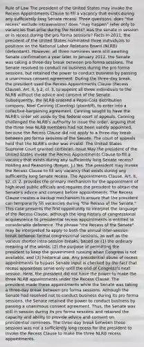 Rule of Law The president of the United States may invoke the Recess Appointments Clause to fill a vacancy that exists during any sufficiently long Senate recess. Three questions: does "the recess" exclude intrasessions? does "may happen" refer only to vacancies that arise during the recess? was the senate in session or in recess during the pro forma sessions? Facts In 2011, the president of the United States nominated three individuals to positions on the National Labor Relations Board (NLRB) (defendant). However, all three nominees were still awaiting Senate confirmation a year later. In January 2012, the Senate was taking a three-day break between pro forma sessions. The Senate resolved to conduct no business during the pro forma sessions, but retained the power to conduct business by passing a unanimous consent agreement. During the three-day break, the president used the Recess Appointments Clause (Recess Clause), Art. II, § 2, cl. 3, to appoint all three individuals to the NLRB without the advice and consent of the Senate. Subsequently, the NLRB ordered a Pepsi-Cola distribution company, Noel Canning (Canning) (plaintiff), to enter into a collective-bargaining agreement. Canning sought to have the NLRB's order set aside by the federal court of appeals. Canning challenged the NLRB's authority to issue the order, arguing that the three new NLRB members had not been validly appointed, because the Recess Clause did not apply to a three-day break between pro forma sessions of the Senate. The court of appeals held that the NLRB's order was invalid. The United States Supreme Court granted certiorari. Issue May the president of the United States invoke the Recess Appointments Clause to fill a vacancy that exists during any sufficiently long Senate recess? Holding and Reasoning (Breyer, J.) Yes. The president may invoke the Recess Clause to fill any vacancy that exists during any sufficiently long Senate recess. The Appointments Clause, Art. II, §2, cl. 2, provides the primary mechanism for the appointment of high-level public officials and requires the president to obtain the Senate's advice and consent before appointments. The Recess Clause creates a backup mechanism to ensure that the president can temporarily fill vacancies during "the Recess of the Senate." This case presents the first opportunity to interpret the language of the Recess Clause, although the long history of congressional acquiescence to presidential recess appointments is entitled to considerable deference. The phrase "the Recess of the Senate" may be interpreted to apply to both the annual inter-session break between formal congressional sessions, as well as the various shorter intra-session breaks, based on (1) the ordinary meaning of the words, (2) the purpose of permitting the president to keep the government running when Congress is not available, and (3) historical use. Any presidential abuse of recess appointments to bypass Senate input is checked by the fact that recess appointees serve only until the end of Congress's next session. Here, the president did not have the power to make the three NLRB appointments under the Recess Clause. The president made these appointments while the Senate was taking a three-day break between pro forma sessions. Although the Senate had resolved not to conduct business during its pro forma sessions, the Senate retained the power to conduct business by passing a unanimous consent agreement. Thus, the Senate was still in session during its pro forma sessions and retained the capacity and ability to provide advice and consent on presidential nominees. The three-day break between these sessions was not a sufficiently long recess for the president to invoke the Recess Clause to make the three NLRB recess appointments.