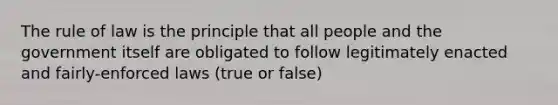 The rule of law is the principle that all people and the government itself are obligated to follow legitimately enacted and fairly-enforced laws (true or false)