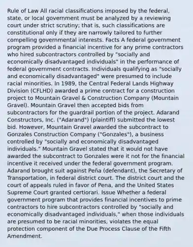 Rule of Law All racial classifications imposed by the federal, state, or local government must be analyzed by a reviewing court under strict scrutiny; that is, such classifications are constitutional only if they are narrowly tailored to further compelling governmental interests. Facts A federal government program provided a financial incentive for any prime contractors who hired subcontractors controlled by "socially and economically disadvantaged individuals" in the performance of federal government contracts. Individuals qualifying as "socially and economically disadvantaged" were presumed to include racial minorities. In 1989, the Central Federal Lands Highway Division (CFLHD) awarded a prime contract for a construction project to Mountain Gravel & Construction Company (Mountain Gravel). Mountain Gravel then accepted bids from subcontractors for the guardrail portion of the project. Adarand Constructors, Inc. ("Adarand") (plaintiff) submitted the lowest bid. However, Mountain Gravel awarded the subcontract to Gonzales Construction Company ("Gonzales"), a business controlled by "socially and economically disadvantaged individuals." Mountain Gravel stated that it would not have awarded the subcontract to Gonzales were it not for the financial incentive it received under the federal government program. Adarand brought suit against Peña (defendant), the Secretary of Transportation, in federal district court. The district court and the court of appeals ruled in favor of Pena, and the United States Supreme Court granted certiorari. Issue Whether a federal government program that provides financial incentives to prime contractors to hire subcontractors controlled by "socially and economically disadvantaged individuals," when those individuals are presumed to be racial minorities, violates the equal protection component of the Due Process Clause of the Fifth Amendment.