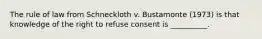 The rule of law from Schneckloth v. Bustamonte (1973) is that knowledge of the right to refuse consent is __________.