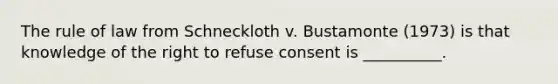 The rule of law from Schneckloth v. Bustamonte (1973) is that knowledge of the right to refuse consent is __________.