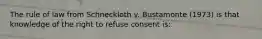 The rule of law from Schneckloth v. Bustamonte (1973) is that knowledge of the right to refuse consent is: