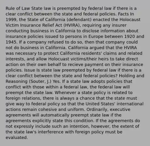 Rule of Law State law is preempted by federal law if there is a clear conflict between the state and federal policies. Facts In 1999, the State of California (defendant) enacted the Holocaust Victim Insurance Relief Act (HVIRA), requiring any insurer conducting business in California to disclose information about insurance policies issued to persons in Europe between 1920 and 1945. If a company refused to do so, then that company could not do business in California. California argued that the HVIRA was necessary to protect California residents' claims and related interests, and allow Holocuast victims/their heirs to take direct action on their own behalf to recieve payment on their insurance policies. Issue Is state law preempted by federal law if there is a clear conflict between the state and federal policies? Holding and Reasoning (Souter, J.) Yes. If a state law adopts policies that conflict with those within a federal law, the federal law will preempt the state law. Whenever a state policy is related to foreign relations, there is always a chance that the state must give way to federal policy so that the United States' international actions remain cohesive and uniform. Ordinarily, executive agreements will automatically preempt state law if the agreements explicitly state this condition. If the agreements do not expressly include such an intention, however, the extent of the state law's interference with foreign policy must be evaluated.