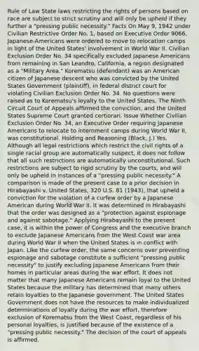 Rule of Law State laws restricting the rights of persons based on race are subject to strict scrutiny and will only be upheld if they further a "pressing public necessity." Facts On May 9, 1942 under Civilian Restrictive Order No. 1, based on Executive Order 9066, Japanese-Americans were ordered to move to relocation camps in light of the United States' involvement in World War II. Civilian Exclusion Order No. 34 specifically excluded Japanese Americans from remaining in San Leandro, California, a region designated as a "Military Area." Korematsu (defendant) was an American citizen of Japanese descent who was convicted by the United States Government (plaintiff), in federal district court for violating Civilian Exclusion Order No. 34. No questions were raised as to Korematsu's loyalty to the United States. The Ninth Circuit Court of Appeals affirmed the conviction, and the United States Supreme Court granted certiorari. Issue Whether Civilian Exclusion Order No. 34, an Executive Order requiring Japanese Americans to relocate to internment camps during World War II, was constitutional. Holding and Reasoning (Black, J.) Yes. Although all legal restrictions which restrict the civil rights of a single racial group are automatically suspect, it does not follow that all such restrictions are automatically unconstitutional. Such restrictions are subject to rigid scrutiny by the courts, and will only be upheld in instances of a "pressing public necessity." A comparison is made of the present case to a prior decision in Hirabayashi v. United States, 320 U.S. 81 (1943), that upheld a conviction for the violation of a curfew order by a Japanese American during World War II. It was determined in Hirabayashi that the order was designed as a "protection against espionage and against sabotage." Applying Hirabayashi to the present case, it is within the power of Congress and the executive branch to exclude Japanese Americans from the West Coast war area during World War II when the United States is in conflict with Japan. Like the curfew order, the same concerns over preventing espionage and sabotage constitute a sufficient "pressing public necessity" to justify excluding Japanese Americans from their homes in particular areas during the war effort. It does not matter that many Japanese Americans remain loyal to the United States because the military has determined that many others retain loyalties to the Japanese government. The United States Government does not have the resources to make individualized determinations of loyalty during the war effort, therefore exclusion of Korematsu from the West Coast, regardless of his personal loyalties, is justified because of the existence of a "pressing public necessity." The decision of the court of appeals is affirmed.