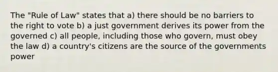 The "Rule of Law" states that a) there should be no barriers to <a href='https://www.questionai.com/knowledge/kr9tEqZQot-the-right-to-vote' class='anchor-knowledge'>the right to vote</a> b) a just government derives its power from the governed c) all people, including those who govern, must obey the law d) a country's citizens are the source of the governments power