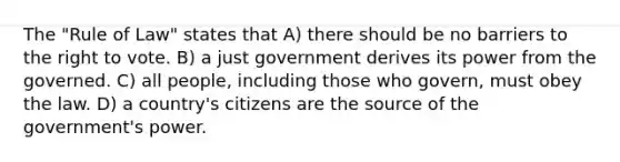 The "Rule of Law" states that A) there should be no barriers to the right to vote. B) a just government derives its power from the governed. C) all people, including those who govern, must obey the law. D) a country's citizens are the source of the government's power.