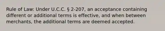 Rule of Law: Under U.C.C. § 2-207, an acceptance containing different or additional terms is effective, and when between merchants, the additional terms are deemed accepted.