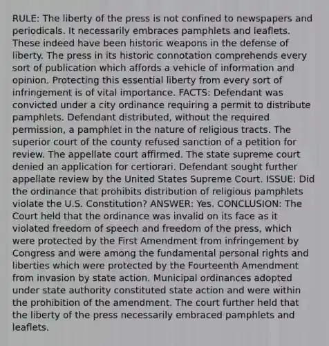 RULE: The liberty of the press is not confined to newspapers and periodicals. It necessarily embraces pamphlets and leaflets. These indeed have been historic weapons in the defense of liberty. The press in its historic connotation comprehends every sort of publication which affords a vehicle of information and opinion. Protecting this essential liberty from every sort of infringement is of vital importance. FACTS: Defendant was convicted under a city ordinance requiring a permit to distribute pamphlets. Defendant distributed, without the required permission, a pamphlet in the nature of religious tracts. The superior court of the county refused sanction of a petition for review. The appellate court affirmed. The state supreme court denied an application for certiorari. Defendant sought further appellate review by the United States Supreme Court. ISSUE: Did the ordinance that prohibits distribution of religious pamphlets violate the U.S. Constitution? ANSWER: Yes. CONCLUSION: The Court held that the ordinance was invalid on its face as it violated freedom of speech and freedom of the press, which were protected by the First Amendment from infringement by Congress and were among the fundamental personal rights and liberties which were protected by the Fourteenth Amendment from invasion by state action. Municipal ordinances adopted under state authority constituted state action and were within the prohibition of the amendment. The court further held that the liberty of the press necessarily embraced pamphlets and leaflets.