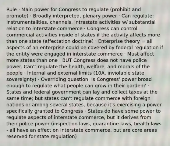 Rule · Main power for Congress to regulate (prohibit and promote) · Broadly interpreted, plenary power · Can regulate: instrumentalities, channels, intrastate activities w/ substantial relation to interstate commerce · Congress can control commercial activities inside of states if the activity affects more than one state (affectation doctrine) · Enterprise theory = all aspects of an enterprise could be covered by federal regulation if the entity were engaged in interstate commerce · Must affect more states than one · BUT Congress does not have police power. Can't regulate the health, welfare, and morals of the people · Internal and external limits (10A, inviolable state sovereignty) · Overriding question: is Congress' power broad enough to regulate what people can grow in their garden? · States and federal government can lay and collect taxes at the same time; but states can't regulate commerce with foreign nations or among several states, because it's exercising a power specifically granted to Congress · States do have some power to regulate aspects of interstate commerce, but it derives from their police power (inspection laws, quarantine laws, health laws - all have an effect on interstate commerce, but are core areas reserved for state regulation)