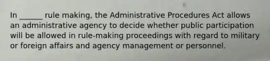 In ______ rule making, the Administrative Procedures Act allows an administrative agency to decide whether public participation will be allowed in rule-making proceedings with regard to military or foreign affairs and agency management or personnel.