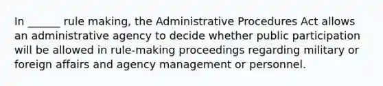 In ______ rule making, the Administrative Procedures Act allows an administrative agency to decide whether public participation will be allowed in rule-making proceedings regarding military or foreign affairs and agency management or personnel.