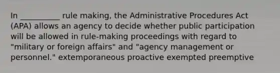 In __________ rule making, the Administrative Procedures Act (APA) allows an agency to decide whether public participation will be allowed in rule-making proceedings with regard to "military or foreign affairs" and "agency management or personnel." extemporaneous proactive exempted preemptive