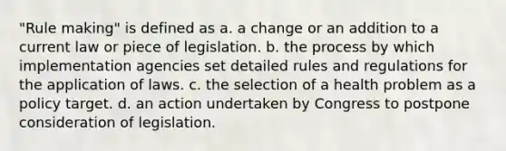 "Rule making" is defined as a. a change or an addition to a current law or piece of legislation. b. the process by which implementation agencies set detailed rules and regulations for the application of laws. c. the selection of a health problem as a policy target. d. an action undertaken by Congress to postpone consideration of legislation.