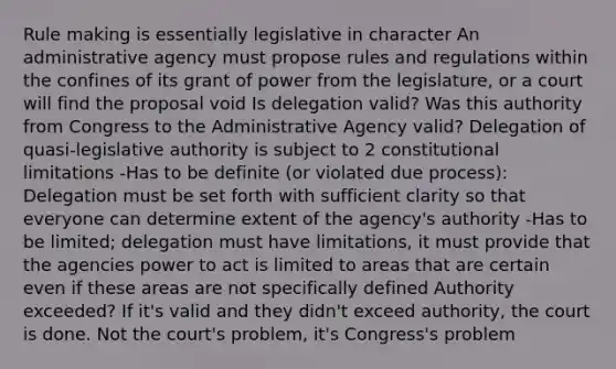 Rule making is essentially legislative in character An administrative agency must propose rules and regulations within the confines of its grant of power from the legislature, or a court will find the proposal void Is delegation valid? Was this authority from Congress to the Administrative Agency valid? Delegation of quasi-legislative authority is subject to 2 constitutional limitations -Has to be definite (or violated due process): Delegation must be set forth with sufficient clarity so that everyone can determine extent of the agency's authority -Has to be limited; delegation must have limitations, it must provide that the agencies power to act is limited to areas that are certain even if these areas are not specifically defined Authority exceeded? If it's valid and they didn't exceed authority, the court is done. Not the court's problem, it's Congress's problem