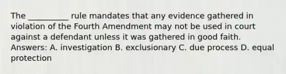 The __________ rule mandates that any evidence gathered in violation of the Fourth Amendment may not be used in court against a defendant unless it was gathered in good faith. Answers: A. investigation B. exclusionary C. due process D. equal protection