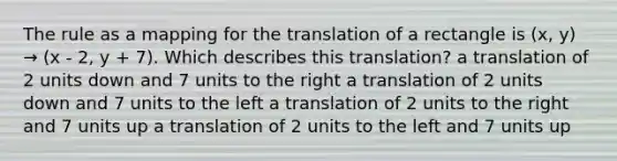 The rule as a mapping for the translation of a rectangle is (x, y) → (x - 2, y + 7). Which describes this translation? a translation of 2 units down and 7 units to the right a translation of 2 units down and 7 units to the left a translation of 2 units to the right and 7 units up a translation of 2 units to the left and 7 units up