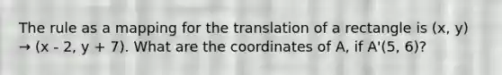 The rule as a mapping for the translation of a rectangle is (x, y) → (x - 2, y + 7). What are the coordinates of A, if A'(5, 6)?