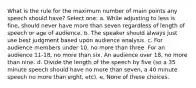 What is the rule for the maximum number of main points any speech should have? Select one: a. While adjusting to less is fine, should never have more than seven regardless of length of speech or age of audience. b. The speaker should always just use best judgment based upon audience analysis. c. For audience members under 10, no more than three. For an audience 11-18, no more than six. An audience over 18, no more than nine. d. Divide the length of the speech by five (so a 35 minute speech should have no more than seven, a 40 minute speech no more than eight, etc). e. None of these choices.