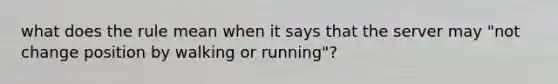 what does the rule mean when it says that the server may "not change position by walking or running"?