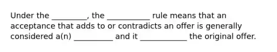 Under the _________, the ___________ rule means that an acceptance that adds to or contradicts an offer is generally considered a(n) __________ and it ____________ the original offer.