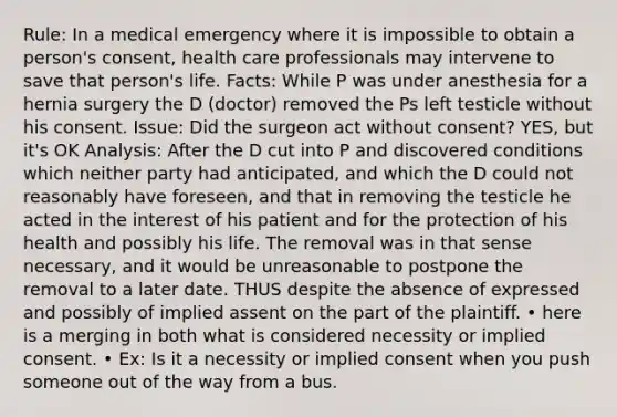 Rule: In a medical emergency where it is impossible to obtain a person's consent, health care professionals may intervene to save that person's life. Facts: While P was under anesthesia for a hernia surgery the D (doctor) removed the Ps left testicle without his consent. Issue: Did the surgeon act without consent? YES, but it's OK Analysis: After the D cut into P and discovered conditions which neither party had anticipated, and which the D could not reasonably have foreseen, and that in removing the testicle he acted in the interest of his patient and for the protection of his health and possibly his life. The removal was in that sense necessary, and it would be unreasonable to postpone the removal to a later date. THUS despite the absence of expressed and possibly of implied assent on the part of the plaintiff. • here is a merging in both what is considered necessity or implied consent. • Ex: Is it a necessity or implied consent when you push someone out of the way from a bus.