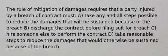 The rule of mitigation of damages requires that a party injured by a breach of contract must: A) take any and all steps possible to reduce the damages that will be sustained because of the breach B) discharge the contract before filing suit for breach C) hire someone else to perform the contract D) take reasonable steps to reduce the damages that would otherwise be sustained because of the breach