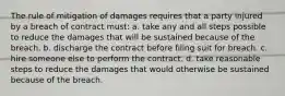 The rule of mitigation of damages requires that a party injured by a breach of contract must: a. take any and all steps possible to reduce the damages that will be sustained because of the breach. b. discharge the contract before filing suit for breach. c. hire someone else to perform the contract. d. take reasonable steps to reduce the damages that would otherwise be sustained because of the breach.