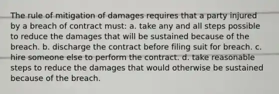 The rule of mitigation of damages requires that a party injured by a breach of contract must: a. take any and all steps possible to reduce the damages that will be sustained because of the breach. b. discharge the contract before filing suit for breach. c. hire someone else to perform the contract. d. take reasonable steps to reduce the damages that would otherwise be sustained because of the breach.