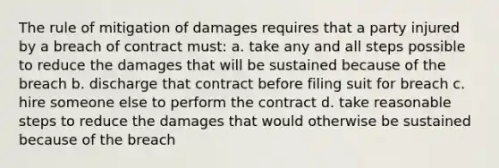 The rule of mitigation of damages requires that a party injured by a breach of contract must: a. take any and all steps possible to reduce the damages that will be sustained because of the breach b. discharge that contract before filing suit for breach c. hire someone else to perform the contract d. take reasonable steps to reduce the damages that would otherwise be sustained because of the breach