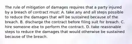 The rule of mitigation of damages requires that a party injured by a breach of contract must: A. take any and all steps possible to reduce the damages that will be sustained because of the breach. B. discharge the contract before filing suit for breach. C. hire someone else to perform the contract. D. take reasonable steps to reduce the damages that would otherwise be sustained because of the breach.