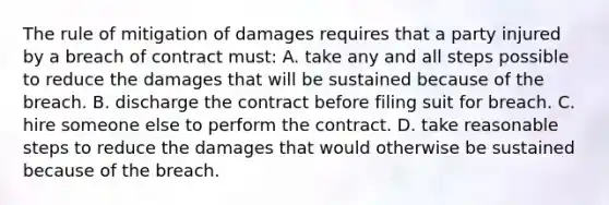 The rule of mitigation of damages requires that a party injured by a breach of contract must: A. take any and all steps possible to reduce the damages that will be sustained because of the breach. B. discharge the contract before filing suit for breach. C. hire someone else to perform the contract. D. take reasonable steps to reduce the damages that would otherwise be sustained because of the breach.