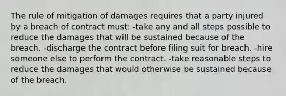 ​The rule of mitigation of damages requires that a party injured by a breach of contract must: ​-take any and all steps possible to reduce the damages that will be sustained because of the breach. ​-discharge the contract before filing suit for breach. ​-hire someone else to perform the contract. -​take reasonable steps to reduce the damages that would otherwise be sustained because of the breach.