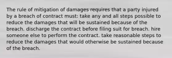 The rule of mitigation of damages requires that a party injured by a breach of contract must: take any and all steps possible to reduce the damages that will be sustained because of the breach. discharge the contract before filing suit for breach. hire someone else to perform the contract. take reasonable steps to reduce the damages that would otherwise be sustained because of the breach.