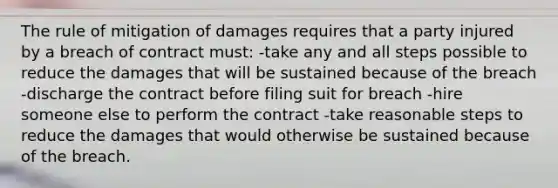 The rule of mitigation of damages requires that a party injured by a breach of contract must: -take any and all steps possible to reduce the damages that will be sustained because of the breach -discharge the contract before filing suit for breach -hire someone else to perform the contract -take reasonable steps to reduce the damages that would otherwise be sustained because of the breach.