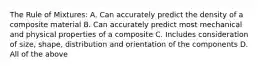 The Rule of Mixtures: A. Can accurately predict the density of a composite material B. Can accurately predict most mechanical and physical properties of a composite C. Includes consideration of size, shape, distribution and orientation of the components D. All of the above