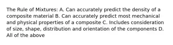 The Rule of Mixtures: A. Can accurately predict the density of a composite material B. Can accurately predict most mechanical and physical properties of a composite C. Includes consideration of size, shape, distribution and orientation of the components D. All of the above