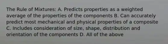 The Rule of Mixtures: A. Predicts properties as a weighted average of the properties of the components B. Can accurately predict most mechanical and physical properties of a composite C. Includes consideration of size, shape, distribution and orientation of the components D. All of the above