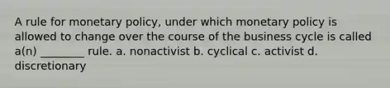 A rule for monetary policy, under which monetary policy is allowed to change over the course of the business cycle is called a(n) ________ rule. a. nonactivist b. cyclical c. activist d. discretionary