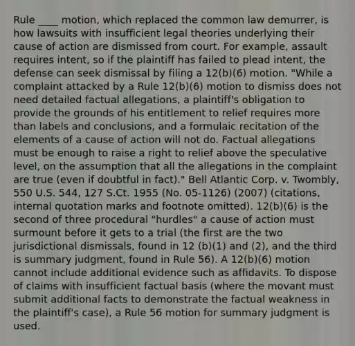 Rule ____ motion, which replaced the common law demurrer, is how lawsuits with insufficient legal theories underlying their cause of action are dismissed from court. For example, assault requires intent, so if the plaintiff has failed to plead intent, the defense can seek dismissal by filing a 12(b)(6) motion. "While a complaint attacked by a Rule 12(b)(6) motion to dismiss does not need detailed factual allegations, a plaintiff's obligation to provide the grounds of his entitlement to relief requires more than labels and conclusions, and a formulaic recitation of the elements of a cause of action will not do. Factual allegations must be enough to raise a right to relief above the speculative level, on the assumption that all the allegations in the complaint are true (even if doubtful in fact)." Bell Atlantic Corp. v. Twombly, 550 U.S. 544, 127 S.Ct. 1955 (No. 05-1126) (2007) (citations, internal quotation marks and footnote omitted). 12(b)(6) is the second of three procedural "hurdles" a cause of action must surmount before it gets to a trial (the first are the two jurisdictional dismissals, found in 12 (b)(1) and (2), and the third is summary judgment, found in Rule 56). A 12(b)(6) motion cannot include additional evidence such as affidavits. To dispose of claims with insufficient factual basis (where the movant must submit additional facts to demonstrate the factual weakness in the plaintiff's case), a Rule 56 motion for summary judgment is used.