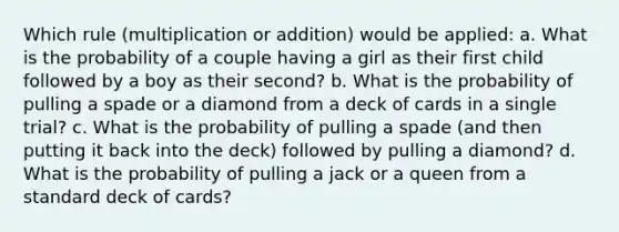 Which rule (multiplication or addition) would be applied: a. What is the probability of a couple having a girl as their first child followed by a boy as their second? b. What is the probability of pulling a spade or a diamond from a deck of cards in a single trial? c. What is the probability of pulling a spade (and then putting it back into the deck) followed by pulling a diamond? d. What is the probability of pulling a jack or a queen from a standard deck of cards?