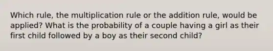 Which rule, the multiplication rule or the addition rule, would be applied? What is the probability of a couple having a girl as their first child followed by a boy as their second child?