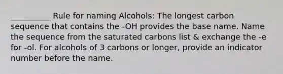 __________ Rule for naming Alcohols: The longest carbon sequence that contains the -OH provides the base name. Name the sequence from the saturated carbons list & exchange the -e for -ol. For alcohols of 3 carbons or longer, provide an indicator number before the name.